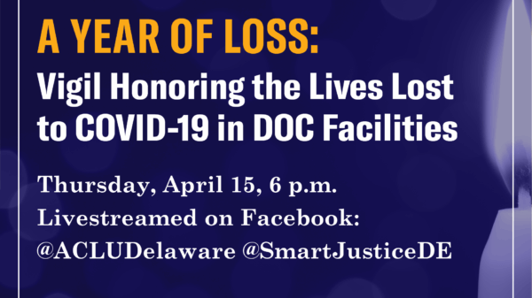 A Year of Loss: Vigil Honoring the Lives Lost to COVID-19 in DOC Facilities. Thursday, April 15, 6pm. Livestreamed on Facebook: @ACLUDelaware, @SmartJusticeDE
