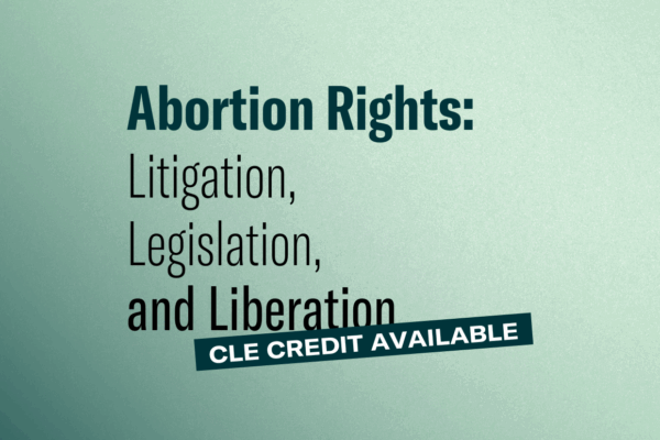 Graphic with dark to light green gradient background. Abortion Rights: Litigation, Legislation, and Liberation. CLE credit available.