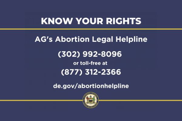 Know your Rights: AG's Abortion Legal Helpline. 302-992-8096 or 877-312-2366 or de.gov/abortionhelpline