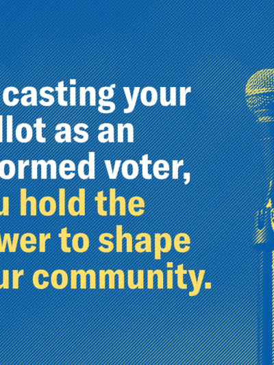 By casting your ballot as an informed voter, you hold the power to shape your community.