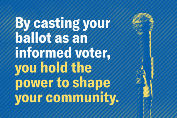 By casting your ballot as an informed voter, you hold the power to shape your community.