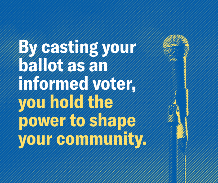 By casting your ballot as an informed voter, you hold the power to shape your community.