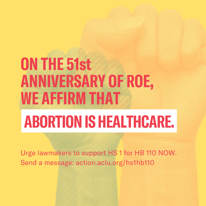  Clenched fists with a yellow overlay, accompanied by text that reads, “on the 51st anniversary of Roe, we affirm that abortion is healthcare. Urge lawmakers to support HS 1 for HB 110 now. Send a message to action.aclu.org/hs1hb110.”