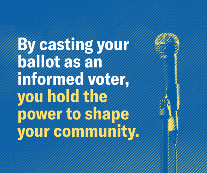 By casting your ballot as an informed voter, you hold the power to shape your community.