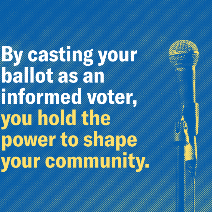 By casting your ballot as an informed voter, you hold the power to shape your community.